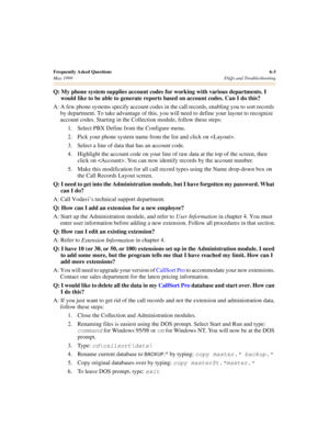 Page 63Frequently Asked Questions6-3
May 1999 FAQs and Troubleshooting
Q: My phone system supplies account codes for working with various departments. I 
would like to be able to generate reports based on account codes. Can I do this?
A: A few phone systems specify account codes in the call records, enabling you to sort records 
by department. To take advantage of this, you will need to define your layout to recognize 
account codes. Starting in the Collection module, follow these steps:
1. Select PBX Define...