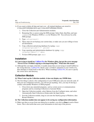 Page 646-4Frequently Asked Questions
FAQs and Troubleshooting May 1999
A: If you want to delete all data and start over , all original databases are stored in 
C:\CALLSORT\ORIGINAL\DATA and C:\CALLSORT\ORIGINAL\PRICER. 
1. Close the Collection and Administration modules.
2. Renaming files is easiest using the DOS prompt. Select Start, then Run, and type: 
command for Windows 95/98 or cmd for Windows NT.  You will now be at the 
DOS prompt.
3. Type: 
cd\callsort\
4. These steps do not backup your current data,...