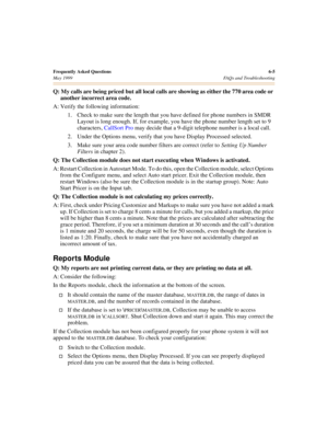 Page 65Frequently Asked Questions6-5
May 1999 FAQs and Troubleshooting
Q: My calls are being priced but all local calls are showing as either the 770 area code or 
another incorrect area code.
A: Verify the following information:
1. Check to make sure the length that you have defined for phone numbers in SMDR 
Layout is long enough. If, for example, you have the phone number length set to 9 
characters, CallSort Pro may decide that a 9-digit telephone number is a local call.
2. Under the Options menu, verify...