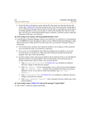 Page 666-6Frequently Asked Questions
FAQs and Troubleshooting May 1999
†Check the date on the phone system and the PC, then make sure that the data has the 
correct date. CallSort Pro sorts the records by date. If for some reason the current date is 
set to a date before the date found on the last record, then it would appear as if the data is 
not being appended. In this case, the data is stored in the database but with the wrong 
date. You can run a chronological detail report to identify a call that you have...