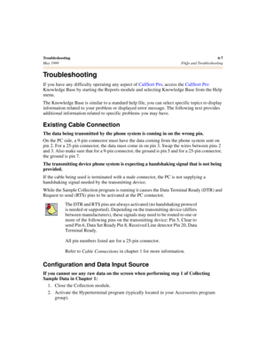 Page 67Troubleshooting6-7
May 1999 FAQs and Troubleshooting
Troubleshooting
If you have any difficulty operating any aspect of CallSort Pro, access the CallSort Pro 
Knowledge Base by starting the Reports module and selecting Knowledge Base from the Help 
menu.
The Knowledge Base is similar to a standard help file, you can select specific topics to display 
information related to your problem or displayed error message. The following text provides 
additional information related to specific problems you may...