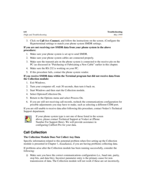 Page 686-8Troubleshooting
FAQs and Troubleshooting May 1999
3. Click on 
Call then 
Connect, and follow the instructions on the screen. (Configure the 
Hyperterminal settings to match your phone system SMDR settings.
If you are not receiving raw SMDR data from your phone system in the above 
procedure:
1. Make sure your phone system is set up to send SMDR.
2. Make sure your phone system cables are connected properly.
3. Make sure the transmit pin on the phone system is connected to the receive pin on the 
PC...