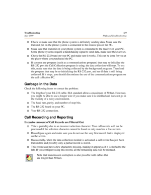 Page 69Troubleshooting6-9
May 1999 FAQs and Troubleshooting
†Check to make sure that the phone system is definitely sending data. Make sure the 
transmit pin on the phone system is connected to the receive pin on the PC.
†Make sure that transmit on your phone system is connected to the receive on your PC. 
Some phone systems require a handshaking signal to send data, make sure these are set.
†Check the RS-232 board on your PC and make sure it works. This can be done for you at 
the place where you purchased the...