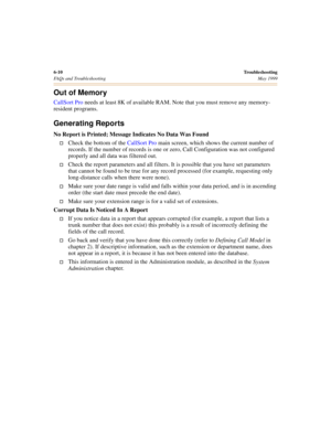 Page 706-10Troubleshooting
FAQs and Troubleshooting May 1999
Out of Memory
CallSort Pro needs at least 8K of available RAM. Note that you must remove any memory-
resident programs.
Generating Reports
No Report is Printed; Message Indicates No Data Was Found
†Check the bottom of the CallSort Pro main screen, which shows the current number of 
records. If the number of records is one or zero, Call Configuration was not configured 
properly and all data was filtered out.
†Check the report parameters and all...