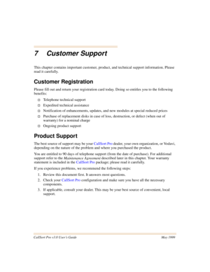 Page 71CallSort Pro v3.0 User’s Guide May 1999
7 Customer Support
This chapter contains important customer, product, and technical support information. Please 
read it carefully.
Customer Registration
Please fill out and return your registration card today. Doing so entitles you to the following 
benefits:
†Telephone technical support
†Expedited technical assistance
†Notification of enhancements, updates, and new modules at special reduced prices
†Purchase of replacement disks in case of loss, destruction, or...