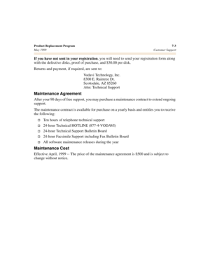 Page 73Product Replacement Program 7-3
May 1999Customer Support
If you have not sent in your registration, you will need to send your registration form along 
with the defective disks, proof of purchase, and $30.00 per disk.
Returns and payment, if required, are sent to:
Vodavi Technology, Inc.
8300 E. Raintree Dr.
Scottsdale, AZ 85260
Attn: Technical Support
Maintenance Agreement
After your 90 days of free support, you may purchase a maintenance contract to extend ongoing 
support.
The maintenance contract is...