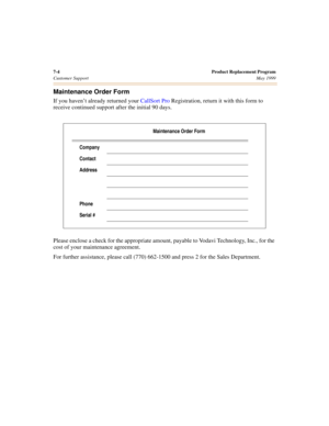 Page 747-4 Product Replacement Program
Customer SupportMay 1999
Maintenance Order Form
If you haven’t already returned your CallSort Pro Registration, return it with this form to 
receive continued support after the initial 90 days.
Please enclose a check for the appropriate amount, payable to Vodavi Technology, Inc., for the 
cost of your maintenance agreement.
For further assistance, please call (770) 662-1500 and press 2 for the Sales Department.
Maintenance Order Form
Company
Contact
Address
Phone
Serial # 