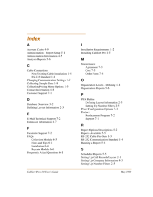 Page 75CallSort Pro v3.0 User’s Guide May 1999
Index
A
Account Codes 4-9
Administration - Report Setup 5-1
Administration Information 4-5
Analysis Reports 5-6
C
Cable Connections
New/Existing Cable Installation
 1-4
RS-232 Standard 1-4
Changing Communication Settings 1-7
Collecting Sample Data 1-8
Collection/Pricing Menu Options 1-9
Contact Information 4-8
Customer Support 7-1
D
Database Overview 3-2
Defining Layout Information 2-3
E
E-Mail Technical Support 7-2
Extension Information 4-7
F
Facsimile Support...