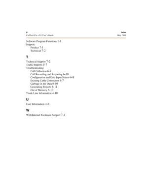 Page 76iiIndex
CallSort Pro v3.0 User’s Guide May 1999
Software Program Functions 1-1
Support
Product
 7-1
Technical 7-2
T
Technical Support 7-2
Traffic Reports 5-7
Troubleshooting
Call Collection
 6-9
Call Recording and Reporting 6-10
Configuration and Data Input Source 6-8
Existing Cable Connection 6-7
Garbage in the Data 6-10
Generating Reports 6-11
Out of Memory 6-10
Trunk Line Information 4-10
U
User Information 4-6
W
Web/Internet Technical Support 7-2 