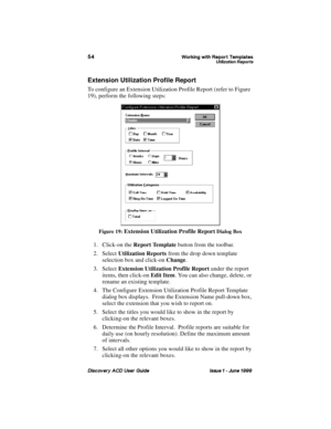 Page 61:RUNLQJ ZLWK 5HSRUW 7HPSODWHV8WLOL]DWLRQ 5HSRUWV
LVFRYHU\ $& 8VHU *XLGH ,VVXH   -XQH 
Extension Utilization Profile Report
To configure an Extension Utilization Profile Report (refer to Figure 
19), perform the following steps:
Figure 19: Extension Utilization Profile Report Dialog Box
1. Click-on the Report Template
 button from the toolbar.
2. Select Utilization Reports
 from the drop down template 
selection box and click-on Change
.
3. Select Extension Utilization Profile Report
 under the...