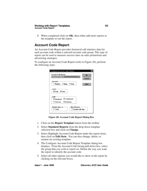 Page 62:RUNLQJ ZLWK 5HSRUW 7HPSODWHV $FFRXQW &RGH 5HSRUW
,VVXH   -XQH  LVFRYHU\ $& 8VHU *XLGH
8. When completed click-on OK, then either add more reports to 
the template or run the report.
Account Code Report
An Account Code Report provides historical call statistics data for 
each account code within a selected account code group. This type of 
report can be used to measure success rates on sales promotions and 
advertising strategies.
To configure an Account Code Report (refer to Figure 20), perform...