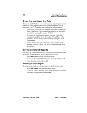 Page 69&RPSLOLQJ D 1HZ 5HSRUW([SRUWLQJ DQG ,PSRUWLQJ DWD
LVFRYHU\ $& 8VHU *XLGH ,VVXH   -XQH 
Exporting and Importing Data
Discovery ACDPlus allows you to conveniently export reports in text 
format for use in popular spreadsheet software programs such as 
Microsoft Excel
®.  To export data, perform the following steps:
1. First, create a folder on your computer to hold the exported file.  
Then, click-on the Export icon and save the file in that folder 
(you will be prompted to rename the file).
2. To...