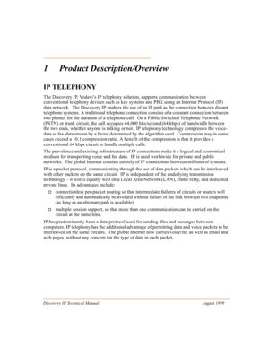 Page 12Discovery IP Technical Manual August 1999
1 Product Description/Overview
IP TELEPHONY
The Discovery IP, Vodavi’s IP telephony solution, supports communication between 
conventional telephony devices such as key systems and PBX using an Internet Protocol (IP) 
data network.  The Discovery IP enables the use of an IP path as the connection between distant 
telephone systems. A traditional telephone connection consists of a constant connection between 
two phones for the duration of a telephone call.  On a...