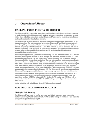 Page 16Discovery IP Technical Manual August 1999
2 Operational Modes
CALLING FROM POINT A TO POINT B
The Discovery IP is a conversion node where traditional voice telephone circuits are converted 
or packetized into digital information (IP packets) which are transmitted across a data network.  
At the other end of the connection, another Discovery IP converts the packetized voice back to 
analog information for the telephone network.  
The Discovery IP typically connects telephone systems together using the...