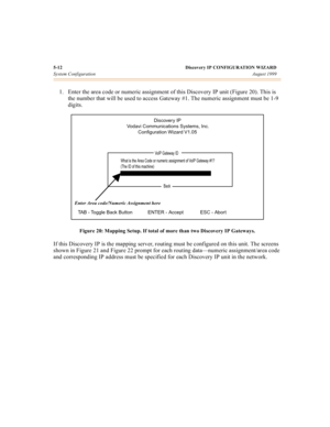 Page 375-12 Discovery IP CONFIGURATION WIZARD
System ConfigurationAugust 1999
1. Enter the area code or numeric assignment of this Discovery IP unit (Figure 20). This is 
the number that will be used to access Gateway #1. The numeric assignment must be 1-9 
digits.
Figure 20: Mapping Setup. If total of more than two Discovery IP Gateways.
If this Discovery IP is the mapping server, routing must be configured on this unit. The screens 
shown in Figure 21 and Figure 22 prompt for each routing data—numeric...