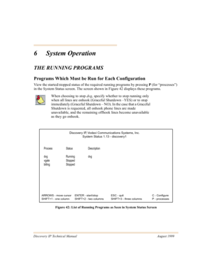 Page 56Discovery IP Technical Manual August 1999
6 System Operation
THE RUNNING PROGRAMS
Programs Which Must be Run for Each Configuration
View the started/stopped status of the required running programs by pressing P
 (for “processes”) 
in the System Status screen. The screen shown in Figure 42 displays these programs.
Figure 42: List of Running Programs as Seen in System Status Screen
When choosing to stop 
dvg, specify whether to stop running only 
when all lines are onhook (Graceful Shutdown –YES) or to...