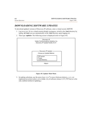 Page 616-6 DOWNLOADING SOFTWARE UPDATES
System OperationAugust 1999
DOWNLOADING SOFTWARE UPDATES 
To download updated versions of Discovery IP software, enter a virtual session ALT F3
:
1. Log in as 
root.  Or in a virtual session already in progress, switch to the /root
 directory by 
typing: cd /root 
(you are automatically in the /root
 directory upon logging in).
2. Then type: updater. 
The following screen is displayed (refer to Figure 45):
Figure 45: Updater Main Menu
3. In making selections, use the...