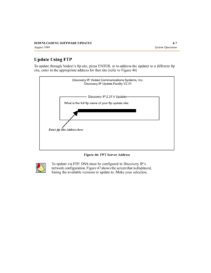 Page 62DOWNLOADING SOFTWARE UPDATES 6-7
August 1999System Operation
Update Using FTP
To update through Vodavi’s ftp site, press ENTER, or to address the updater to a different ftp 
site, enter in the appropriate address for that site (refer to Figure 46)
Figure 46: FPT Server Address
To update via FTP, DNS must be configured in Discovery IP’s 
network configuration. Figure 47 shows the screen that is displayed, 
listing the available versions to update to. Make your selection.
Discovery IP, Vodavi...