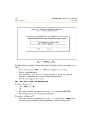 Page 636-8 DOWNLOADING SOFTWARE UPDATES
System OperationAugust 1999
Figure 47: FTP Update Menu
When the update is complete, the Discovery IP must be power-cycled for the changes to take 
effect.
1. Power off by pressing CTRL+ALT+DEL
 then hitting the power switch.
2. Turn-on the machine again.
3. Review and save a new Discovery IP configuration file to include any additional 
parameters used with the new version of Discovery IP software.
4. Start all necessary processes as usual.
RESTART/SHUTDOWN OF Discovery...