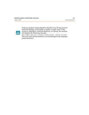 Page 64DOWNLOADING SOFTWARE UPDATES 6-9
August 1999System Operation
Failure to properly restart/shutdown the Discovery IP may result in 
hard-disk damage, if the buffer is unable to repair itself. If the 
system is improperly restarted/shutdown, on startup, the machine 
will display the following message:
dev/hda2 was not cleanly unmounted, check forced. 
This will verify that the hard drive was not damaged in the improper 
restart/shutdown. 