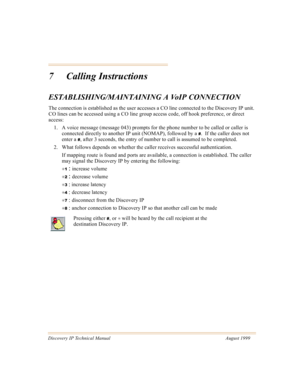 Page 66Discovery IP Technical Manual August 1999
7 Calling Instructions
ESTABLISHING/MAINTAINING A VoIP CONNECTION
The connection is established as the user accesses a CO line connected to the Discovery IP unit. 
CO lines can be accessed using a CO line group access code, off hook preference, or direct 
access:
1. A voice message (message 043) prompts for the phone number to be called or caller is 
connected directly to another IP unit (NOMAP), followed by a 
#.  If the caller does not 
enter a 
#, after 3...