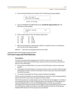 Page 101C O L in e Loo p a n d  Po ol Bu tto ns 2-75
Chapter 2 - Features and Operation
4. Press the Page B flexible button (Button #20). The following message displays:
XXX-XXX = CO Line Range
5. Press the TRANSMIT VOLUME flexible button (FLASH 40, Page B, Button #1). The 
following message displays:
6. Enter a valid number (0-9) for the desired volume level.
7. When the desired level is selected, press HOLD to complete the entry. A confirmation 
tone sounds and the display updates.
DEFAULT … All CO lines are...