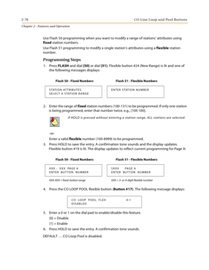 Page 1022-76 CO  L in e L oop  a n d  Po ol B ut ton s
Chapter 2 - Features and Operation
Use Flash 50 programming when you want to modify a range of stations’ attributes using 
fixed station numbers.
Use Flash 51 programming to modify a single station’s attributes using a flexible station 
number.
Programming Steps
1. Press FLASH and dial [50] or dial [51]. Flexible button #24 (New Range) is lit and one of 
the following messages displays:
2. Enter the range of fixed station numbers (100-131) to be programmed....