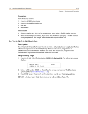 Page 103C O L in e Loo p a n d  Po ol Bu tto ns 2-77
Chapter 2 - Features and Operation
Operation
To make a Loop button:
1. Press the SPEED button twice.
2. Press the desired flexible button.
3. Dial [89].
4. Press HOLD.
Conditions
» Only one station at a time can be programmed when using a flexible station number.
» When in Flash 51 programming, if you press HOLD without specifying a flexible number 
to be programmed, you will get the station that is in port/station 100.
In-Use Hold (I-Hold) Flash Rate...