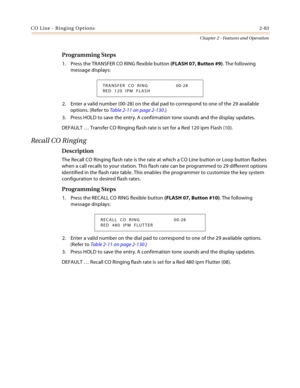 Page 109CO Line - Ringing Options2-83
Chapter 2 - Features and Operation
Programming Steps
1. Press the TRANSFER CO RING flexible button (FLASH 07, Button #9). The following 
message displays:
2. Enter a valid number (00-28) on the dial pad to correspond to one of the 29 available 
options. (Refer to Table 2-11 on page 2-130.)
3. Press HOLD to save the entry. A confirmation tone sounds and the display updates.
DEFAULT … Transfer CO Ringing flash rate is set for a Red 120 ipm Flash (10).
Recall CO Ringing...