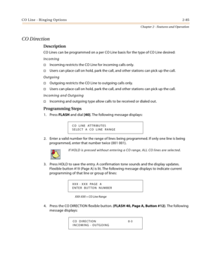 Page 111CO Line - Ringing Options2-85
Chapter 2 - Features and Operation
CO Direction
Description
CO Lines can be programmed on a per CO Line basis for the type of CO Line desired:
Incoming
Incoming restricts the CO Line for incoming calls only.
Users can place call on hold, park the call, and other stations can pick up the call.
Outgoing
Outgoing restricts the CO Line to outgoing calls only.
Users can place call on hold, park the call, and other stations can pick up the call.
Incoming and Outgoing
Incoming...