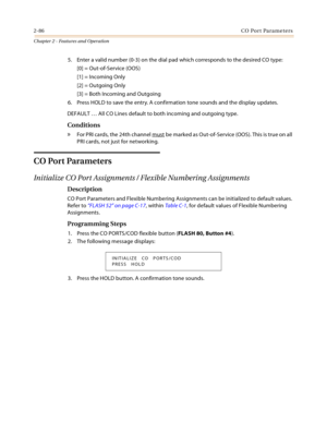 Page 1122-86CO Port Parameters
Chapter 2 - Features and Operation
5. Enter a valid number (0-3) on the dial pad which corresponds to the desired CO type:
[0] = Out-of-Service (OOS)
[1] = Incoming Only
[2] = Outgoing Only
[3] = Both Incoming and Outgoing
6. Press HOLD to save the entry. A confirmation tone sounds and the display updates.
DEFAULT … All CO Lines default to both incoming and outgoing type.
Conditions
» For PRI cards, the 24th channel must be marked as Out-of-Service (OOS). This is true on all 
PRI...