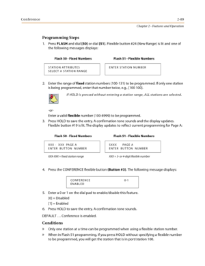 Page 115Conference2-89
Chapter 2 - Features and Operation
Programming Steps
1. Press FLASH and dial [50] or dial [51]. Flexible button #24 (New Range) is lit and one of 
the following messages displays:
2. Enter the range of fixed station numbers (100-131) to be programmed. If only one station 
is being programmed, enter that number twice, e.g., [100 100].
-or-
Enter a valid flexible number (100-8999) to be programmed.
3. Press HOLD to save the entry. A confirmation tone sounds and the display updates. 
Flexible...