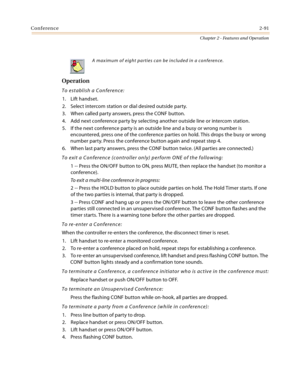 Page 117Conference2-91
Chapter 2 - Features and Operation
Operation
To establish a Conference:
1. Lift handset.
2. Select intercom station or dial desired outside party.
3. When called party answers, press the CONF button.
4. Add next conference party by selecting another outside line or intercom station.
5. If the next conference party is an outside line and a busy or wrong number is 
encountered, press one of the conference parties on hold. This drops the busy or wrong 
number party. Press the conference...