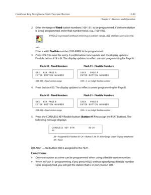 Page 119Cordless Key Telephone Unit Feature Button 2-93
Chapter 2 - Features and Operation
2. Enter the range of fixed station numbers (100-131) to be programmed. If only one station 
is being programmed, enter that number twice, e.g., [100 100].
-or-
Enter a valid flexible number (100-8999) to be programmed.
3. Press HOLD to save the entry. A confirmation tone sounds and the display updates. 
Flexible button #19 is lit. The display updates to reflect current programming for Page A:
4. Press button #20. The...