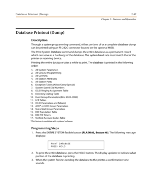 Page 123Database Printout (Dump)2-97
Chapter 2 - Features and Operation
Database Printout (Dump)
Description
Through a system programming command, either portions of or a complete database dump 
can be printed using an RS-232C connector located on the optional MISB.
The Print System Database command dumps the entire database as a permanent record 
which can serve as a hardcopy of the database. The system baud rate must match that of the 
printer or receiving device.
Printing the entire database takes a while to...