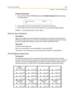 Page 125Dial Pulse Sending2-99
Chapter 2 - Features and Operation
Programming Steps
1. Press the PULSE DIAL I/D TIMER flexible button (FLASH 02, Button #5). The following 
message displays:
2. Enter a valid number on the dial pad that corresponds to 300-600 ms.
3. Press HOLD to save the entry. A confirmation tone sounds and the display updates.
DEFAULT … Pulse Dial Ring Timer is set for 300 ms.
Pulse-to-Tone Switchover
Description
When commanded, the system changes the signaling on an outside line from dial...