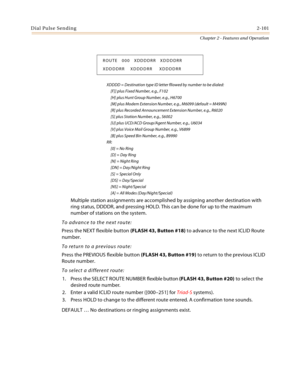 Page 127Dial Pulse Sending2-101
Chapter 2 - Features and Operation
XDDDD = Destination type ID letter fllowed by number to be dialed:
     [F]] plus Fixed Number, e.g., F102
     [H] plus Hunt Group Number, e.g., H6700
     [M] plus Modem Extension Number, e.g., M6099 (default = M499N)
     [R] plus Recorded Announcement Extension Number, e.g., R6020
     [S] plus Station Number, e.g., S6002
     [U] plus UCD/ACD Group/Agent Number, e.g., U6034
     [V] plus Voice Mail Group Number, e.g., V6899
     [B] plus...