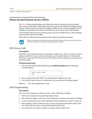 Page 1282-102 D ire c t In w a rd  Syste m Ac c ess  (D IS A )
Chapter 2 - Features and Operation
Direct Inward System Access (DISA)
The Triad-S allows programming of an unlimited number of outside line calls to provide 
direct access to the system. DISA callers may access LCR, All Internal/External Paging, All Call 
Paging, Call Park Pick-Up, and Meet-Me Paging. A DTMF receiver must be available for DISA 
operation. The duration of a trunk-to-trunk DISA call can be set by system administrator.
Incoming DISA...