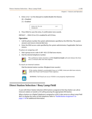 Page 131Direct Station Selection / Busy Lamp Field 2-105
Chapter 2 - Features and Operation
5. Enter a 0 or 1 on the dial pad to enable/disable this feature.
[0] = Disabled
[1] = Enabled
6. Press HOLD to save the entry. A confirmation tone sounds.
DEFAULT … DISA CO-to-CO is enabled for all CO lines.
Operation
1. Call the phone number the system administrator specified as the DISA line. The system 
answers and returns internal dial tone.
2. Enter the DISA access code specified by the system administrator, if...