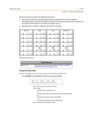 Page 133Directory Dial2-107
Chapter 2 - Features and Operation
Directory Dial also includes the following functions:
The Directory Dial list may be programmed and maintained at the first assigned 
Attendant station. However, this admin routine lets the system programmer maintain the 
list locally (at Attendant) or remotely via modem access.
May be used to transfer a call from one station to another.
Related Information
Programming Steps
To enter, change, erase or view entries in the Directory Dial List:
Press...