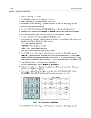 Page 1342-108Directory Dial
Chapter 2 - Features and Operation
To select a Directory List entry:
1. Press Flexible button #20 for a directory list entry.
2. Dial a valid directory list entry number (000–199).
3. Press HOLD to save the entry. A confirmation tone sounds and the display updates.
To scroll through the Directory List:
Press the NEXT flexible button (FLASH 23, Button #18) to scroll up (next entry).
Press the PREV flexible button (FLASH 23, Button #19) to scroll back (previous entry).
To associate a...