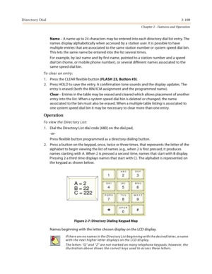 Page 135Directory Dial2-109
Chapter 2 - Features and Operation
Name – A name up to 24 characters may be entered into each directory dial list entry. The 
names display alphabetically when accessed by a station user. It is possible to have 
multiple entries that are associated to the same station number or system speed dial bin. 
This lets the same name be entered into the list several times.
For example, by last name and by first name, pointed to a station number and a speed 
dial bin (home, or mobile phone...