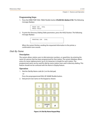 Page 139Directory Dial2-113
Chapter 2 - Features and Operation
Programming Steps
1. Press the DIRECTORY DIAL TABLE flexible button (FLASH 85, Button #10). The following 
message displays:
2. To print the Directory Dialing Table parameters, press the HOLD button. The following 
message displays:
When the system finishes sending the requested information to the printer, a 
confirmation tone sounds.
Dial-By-Name
Description
The system allows station users to dial extension numbers, or speed bins, by entering the...