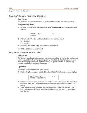 Page 1422-116Distinctive Ringing
Chapter 2 - Features and Operation
Enabling/Disabling Distinctive Ring Tone
Description
The distinctive ring tone feature must be enabled and disabled in admin programming.
Programming Steps
1. Press the CO RING TONE flexible button (FLASH 06, Button #2). The following message 
displays:
2. Enter a 0 or 1 on the dial pad to enable/disable the tone ring signal.
[0] = Disabled
[1] = Enabled
3. Press HOLD to save the entry. A confirmation tone sounds.
DEFAULT … CO Ring Tones is...