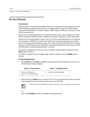 Page 1442-118Do Not Disturb
Chapter 2 - Features and Operation
Do Not Disturb
Description
Placing a keyset in Do Not Disturb (DND) eliminates incoming outside line ringing, intercom 
calls, transfers and paging announcements. A ringing station may go into DND to silence 
ringing. The Attendant can override a station in DND. Stations in DND can continue to make 
normal outgoing calls.
Stations can be individually allowed or denied the ability to place their telephone in Do Not 
Disturb. By default, Do Not Disturb...