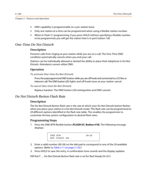 Page 1462-120Do Not Disturb
Chapter 2 - Features and Operation
» DND capability is programmable on a per-station basis.
» Only one station at a time can be programmed when using a flexible station number.
» When in Flash 51 programming, if you press HOLD without specifying a flexible number 
to be programmed, you will get the station that is in port/station 100.
One-Time Do Not Disturb
Description
Prevents calls from ringing at your station while you are on a call. The One-Time DND 
condition automatically...