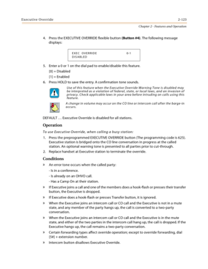 Page 149Executive Override2-123
Chapter 2 - Features and Operation
4. Press the EXECUTIVE OVERRIDE flexible button (Button #4). The following message 
displays:
5. Enter a 0 or 1 on the dial pad to enable/disable this feature.
[0] = Disabled
[1] = Enabled
6. Press HOLD to save the entry. A confirmation tone sounds.
DEFAULT … Executive Override is disabled for all stations.
Operation
To use Executive Override, when calling a busy station:
1. Press the preprogrammed EXECUTIVE OVERRIDE button (The programming code...