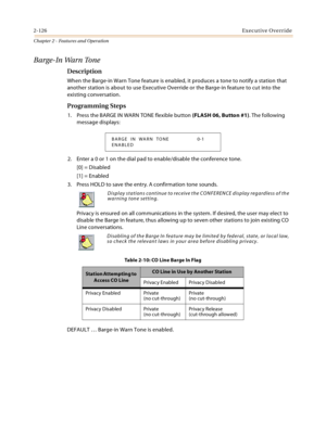 Page 1522-126Executive Override
Chapter 2 - Features and Operation
Barge-In Warn Tone
Description
When the Barge-in Warn Tone feature is enabled, it produces a tone to notify a station that 
another station is about to use Executive Override or the Barge-in feature to cut into the 
existing conversation.
Programming Steps
1. Press the BARGE IN WARN TONE flexible button (FLASH 06, Button #1). The following 
message displays:
2. Enter a 0 or 1 on the dial pad to enable/disable the conference tone.
[0] = Disabled...