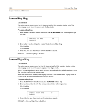 Page 1542-128External Day Ring
Chapter 2 - Features and Operation
External Day Ring
Description
The system can be programmed so CO lines marked for UDA provides ringing out of the 
external page ports when the system is in the Day Mode.
Programming Steps
1. Press the EXT DAY RING flexible button (FLASH 06, Button #5). The following message 
displays:
2. Enter a 0 or 1 on the dial pad to enable/disable External Day Ring.
[0] = Disabled
[1] = Enabled
3. Press HOLD to save the entry. A confirmation tone sounds....