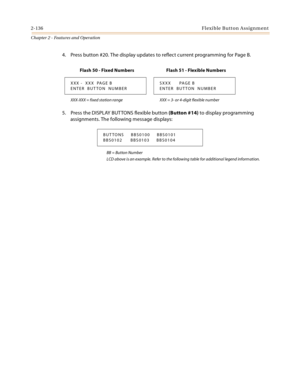 Page 1622-136Flexible Button Assignment
Chapter 2 - Features and Operation
4. Press button #20. The display updates to reflect current programming for Page B.
5. Press the DISPLAY BUT TONS flexible button (Button #14) to display programming 
assignments. The following message displays:
BB = Button Number
LCD above is an example. Refer to the following table for additional legend information.
Flash 50 - Fixed Numbers Flash 51 - Flexible Numbers
XXX -  XXX  PAGE B
ENTER  BUTTON  NUMBERSXXX      PAGE B
ENTER...